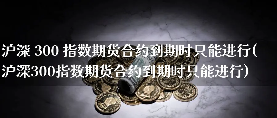 沪深 300 指数期货合约到期时只能进行(沪深300指数期货合约到期时只能进行)_https://www.baokan.net_黄金期货_第1张