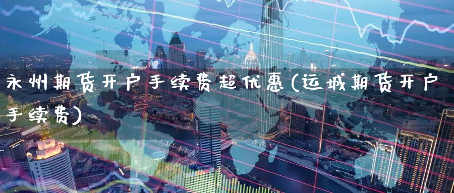 永州期货开户手续费超优惠(运城期货开户手续费)_https://www.baokan.net_期货分析_第1张