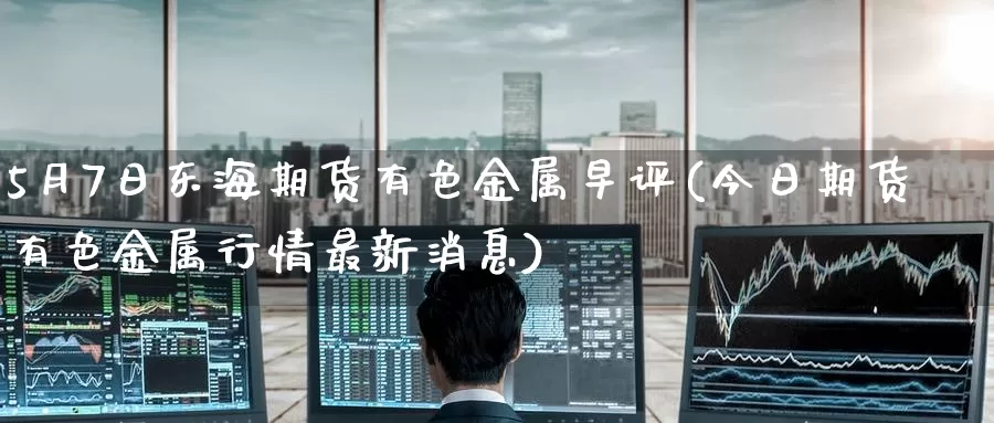 5月7日东海期货有色金属早评(今日期货有色金属行情最新消息)_https://www.baokan.net_期货交易_第1张