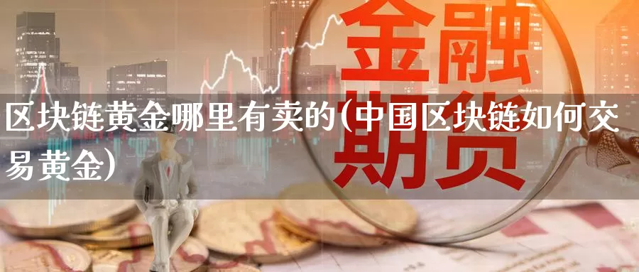 区块链黄金哪里有卖的(中国区块链如何交易黄金)_https://www.baokan.net_币圈行情_第1张
