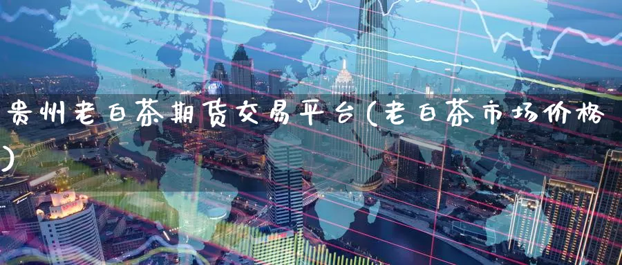贵州老白茶期货交易平台(老白茶市场价格)_https://www.baokan.net_期货培训_第1张