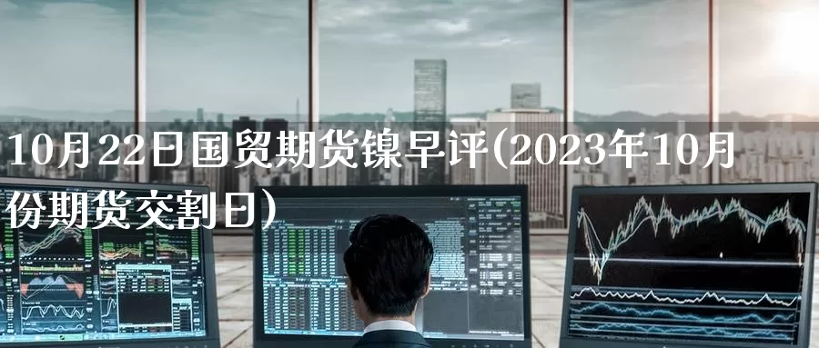 10月22日国贸期货镍早评(2023年10月份期货交割日)_https://www.baokan.net_期货百科_第1张