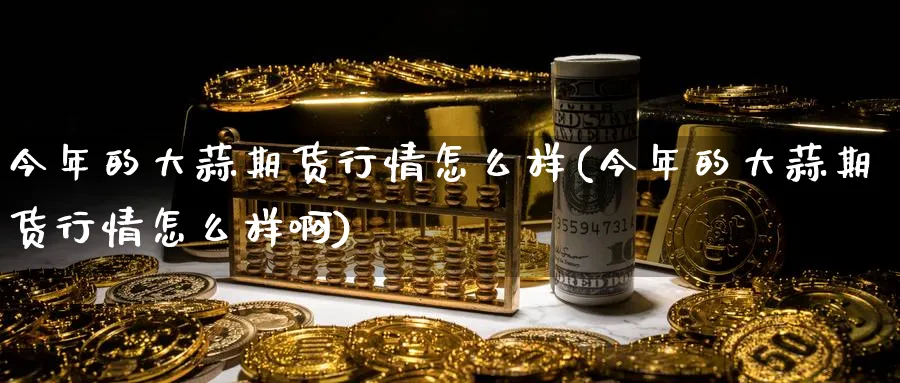 今年的大蒜期货行情怎么样(今年的大蒜期货行情怎么样啊)_https://www.baokan.net_期货软件_第1张