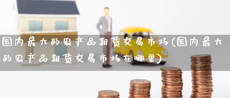 国内最大的农产品期货交易市场(国内最大的农产品期货交易市场在哪里)_https://www.baokan.net_期货交易_第1张