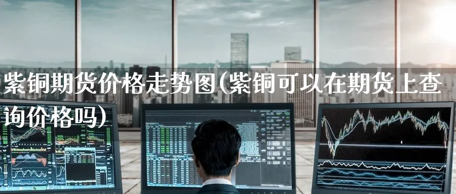 紫铜期货价格走势图(紫铜可以在期货上查询价格吗)_https://www.baokan.net_原油期货_第1张