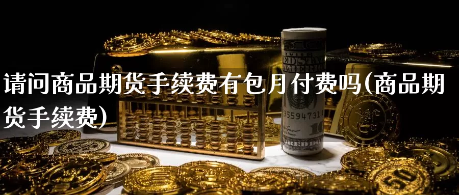 请问商品期货手续费有包月付费吗(商品期货手续费)_https://www.baokan.net_期货品种_第1张