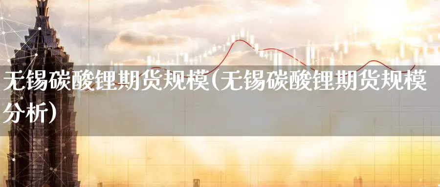 无锡碳酸锂期货规模(无锡碳酸锂期货规模分析)_https://www.baokan.net_期货品种_第1张