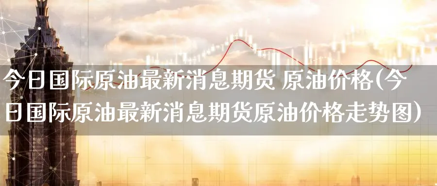 今日国际原油最新消息期货 原油价格(今日国际原油最新消息期货原油价格走势图)_https://www.baokan.net_原油期货_第1张