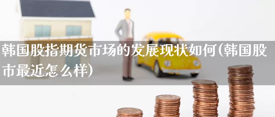 韩国股指期货市场的发展现状如何(韩国股市最近怎么样)_https://www.baokan.net_期货交易_第1张
