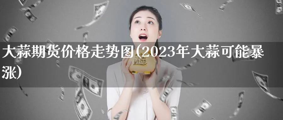 大蒜期货价格走势图(2023年大蒜可能暴涨)_https://www.baokan.net_期货平台_第1张