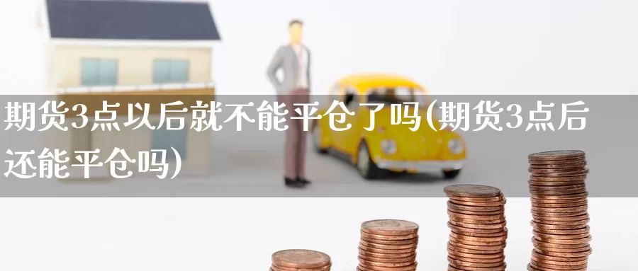 期货3点以后就不能平仓了吗(期货3点后还能平仓吗)_https://www.baokan.net_期货行情_第1张