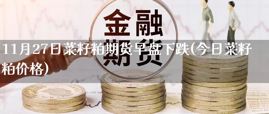 11月27日菜籽粕期货早盘下跌(今日菜籽粕价格)_https://www.baokan.net_期货技术_第1张