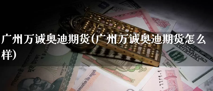广州万诚奥迪期货(广州万诚奥迪期货怎么样)_https://www.baokan.net_期货平台_第1张