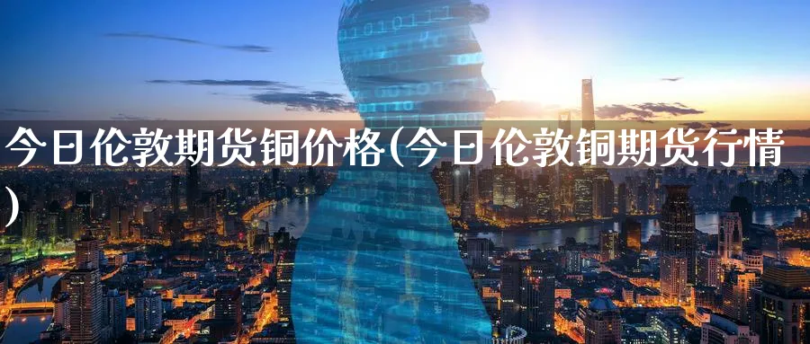 今日伦敦期货铜价格(今日伦敦铜期货行情)_https://www.baokan.net_内盘期货_第1张