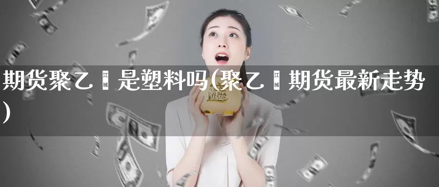 期货聚乙烯是塑料吗(聚乙烯期货最新走势)_https://www.baokan.net_期货开户_第1张