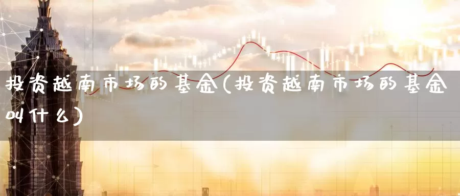 投资越南市场的基金(投资越南市场的基金叫什么)_股指期货_第1张_宝勘金融网 投资越南市场的基金(投资越南市场的基金叫什么)_https://www.baokan.net_股指期货_第1张