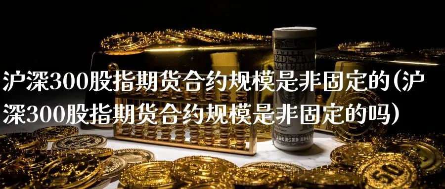 沪深300股指期货合约规模是非固定的(沪深300股指期货合约规模是非固定的吗)_https://www.baokan.net_纳指期货_第1张