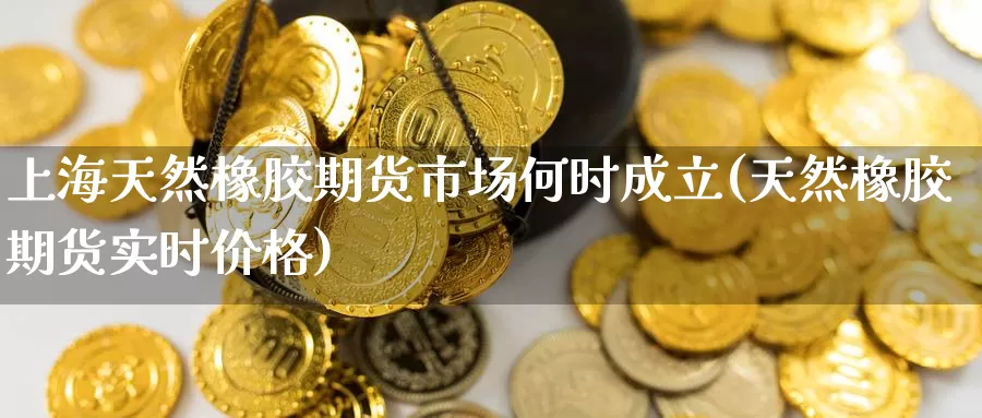 上海天然橡胶期货市场何时成立(天然橡胶期货实时价格)_https://www.baokan.net_股指期货_第1张