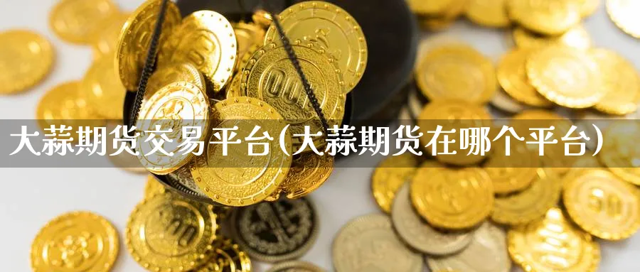 大蒜期货交易平台(大蒜期货在哪个平台)_https://www.baokan.net_期货喊单_第1张