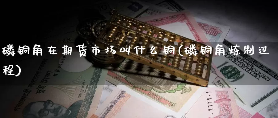 磷铜角在期货市场叫什么铜(磷铜角炼制过程)_https://www.baokan.net_期货分析_第1张