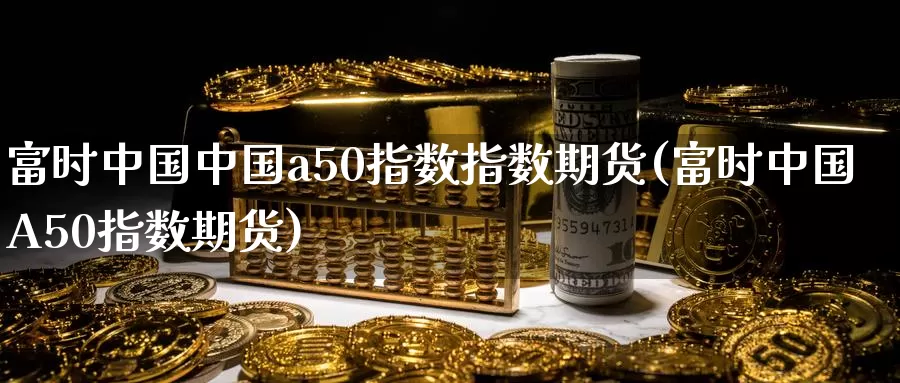 富时中国中国a50指数指数期货(富时中国A50指数期货)_https://www.baokan.net_期货入门_第1张