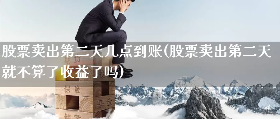 股票卖出第二天几点到账(股票卖出第二天就不算了收益了吗)_https://www.baokan.net_期货交易_第1张