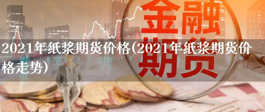 2021年纸浆期货价格(2021年纸浆期货价格走势)_https://www.baokan.net_期货交易_第1张