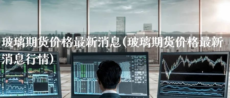 玻璃期货价格最新消息(玻璃期货价格最新消息行情)_https://www.baokan.net_期货行情_第1张