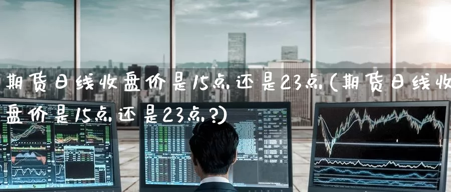 期货日线收盘价是15点还是23点(期货日线收盘价是15点还是23点?)_https://www.baokan.net_期货行情_第1张