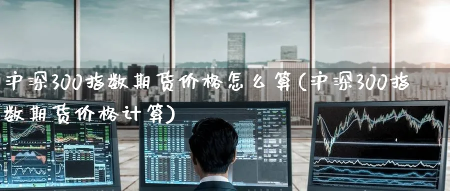 沪深300指数期货价格怎么算(沪深300指数期货价格计算)_https://www.baokan.net_期货行情_第1张
