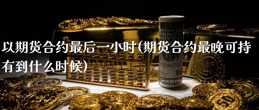 以期货合约最后一小时(期货合约最晚可持有到什么时候)_https://www.baokan.net_期货喊单_第1张
