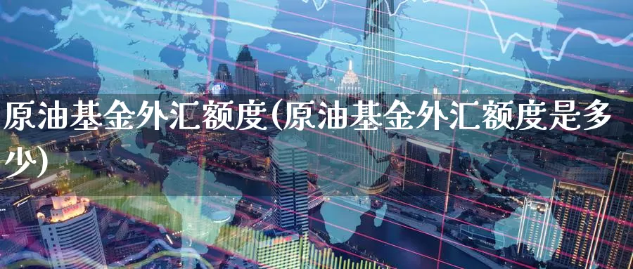 原油基金外汇额度(原油基金外汇额度是多少)_https://www.baokan.net_期货品种_第1张