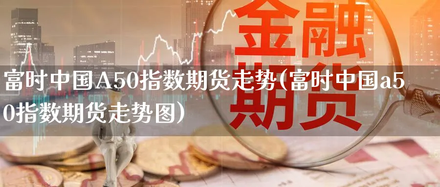 富时中国A50指数期货走势(富时中国a50指数期货走势图)_https://www.baokan.net_期货培训_第1张