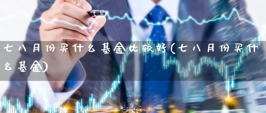 七八月份买什么基金比较好(七八月份买什么基金)_https://www.baokan.net_期货喊单_第1张