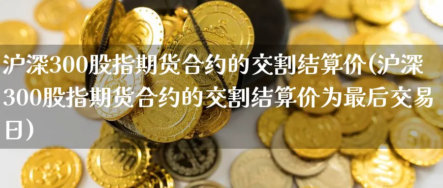 沪深300股指期货合约的交割结算价(沪深300股指期货合约的交割结算价为最后交易日)_https://www.baokan.net_期货软件_第1张