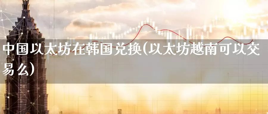 中国以太坊在韩国兑换(以太坊越南可以交易么)_https://www.baokan.net_币圈行情_第1张