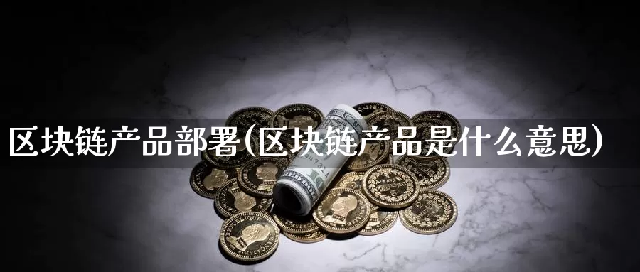 区块链产品部署(区块链产品是什么意思)_https://www.baokan.net_币圈行情_第1张
