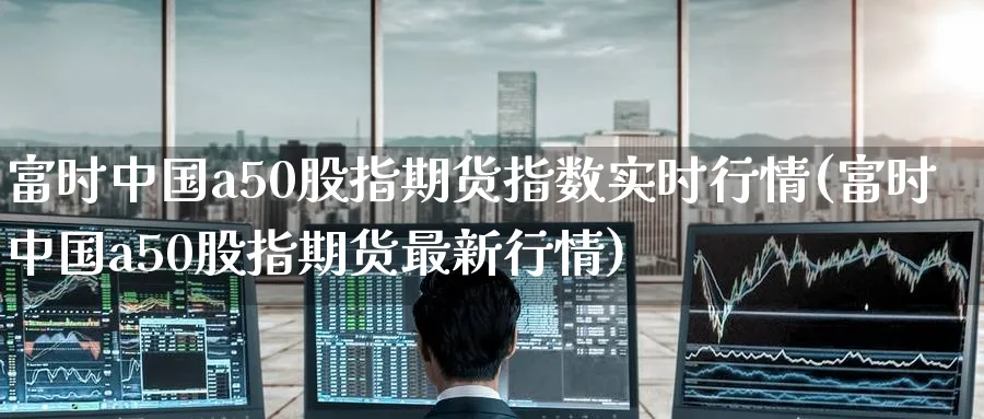富时中国a50股指期货指数实时行情(富时中国a50股指期货最新行情)_https://www.baokan.net_期货喊单_第1张