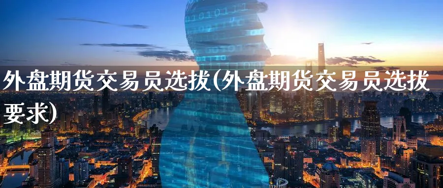 外盘期货交易员选拔(外盘期货交易员选拔要求)_https://www.baokan.net_期货喊单_第1张