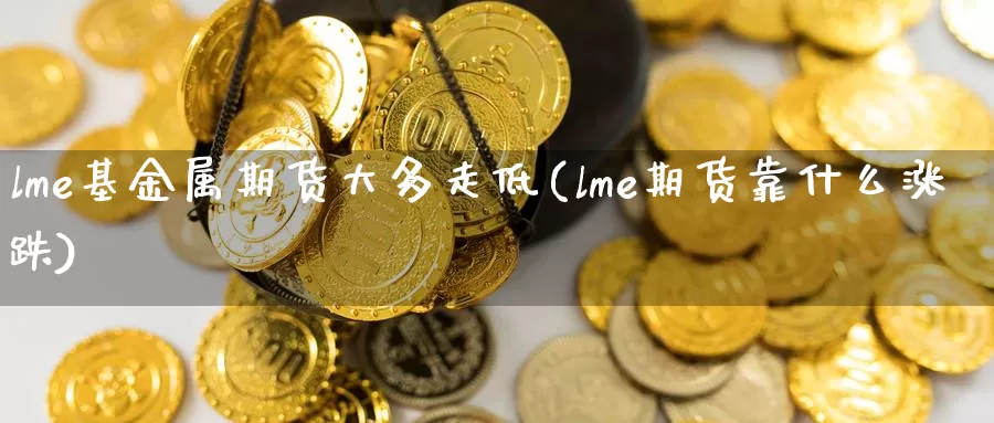 lme基金属期货大多走低(lme期货靠什么涨跌)_https://www.baokan.net_币圈行情_第1张