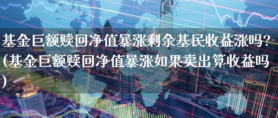 基金巨额赎回净值暴涨剩余基民收益涨吗?(基金巨额赎回净值暴涨如果卖出算收益吗)_https://www.baokan.net_期货喊单_第1张