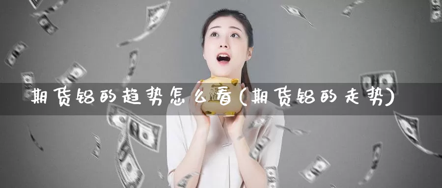 期货铝的趋势怎么看(期货铝的走势)_https://www.baokan.net_期货百科_第1张