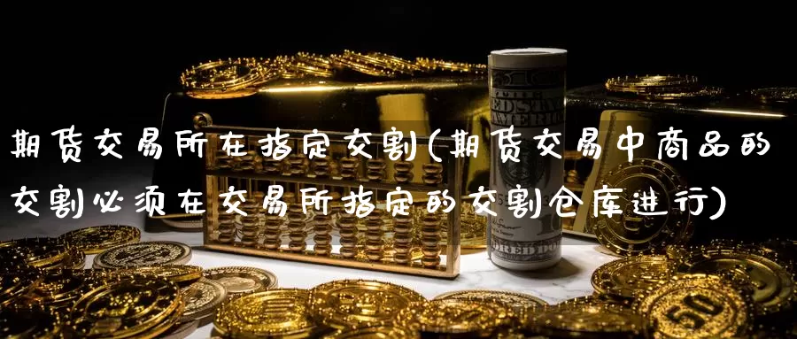 期货交易所在指定交割(期货交易中商品的交割必须在交易所指定的交割仓库进行)_https://www.baokan.net_期货百科_第1张